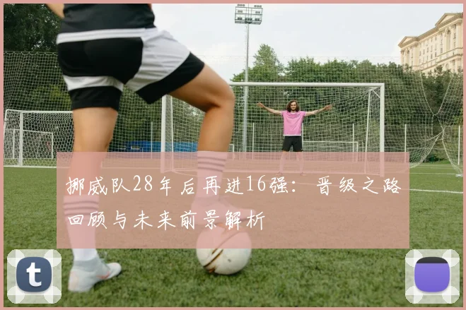 挪威队28年后再进16强：晋级之路回顾与未来前景解析