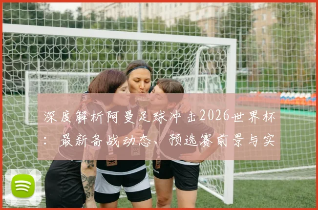 深度解析阿曼足球冲击2026世界杯：最新备战动态、预选赛前景与实力提升路径