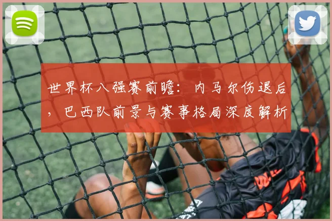 世界杯八强赛前瞻：内马尔伤退后，巴西队前景与赛事格局深度解析