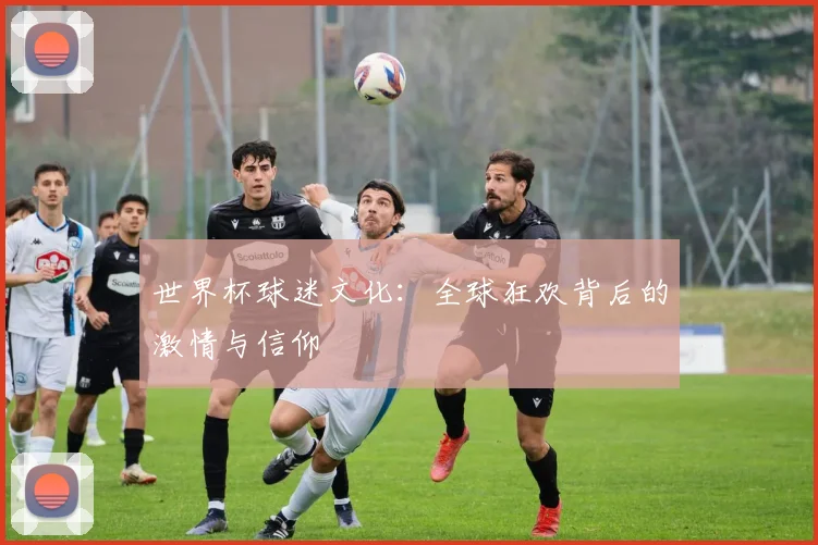 世界杯球迷文化:全球狂欢背后的激情与信仰