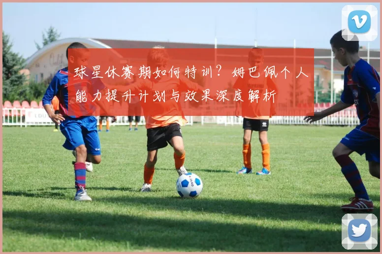 球星休赛期如何特训？姆巴佩个人能力提升计划与效果深度解析