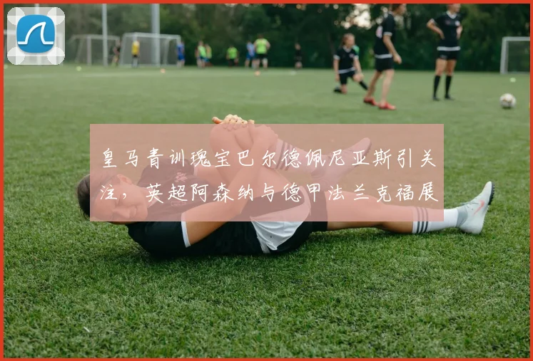 皇马青训瑰宝巴尔德佩尼亚斯引关注，英超阿森纳与德甲法兰克福展开争夺战