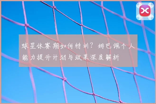 球星休赛期如何特训？姆巴佩个人能力提升计划与效果深度解析