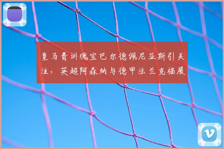 皇马青训瑰宝巴尔德佩尼亚斯引关注,英超阿森纳与德甲法兰克福展开争夺战